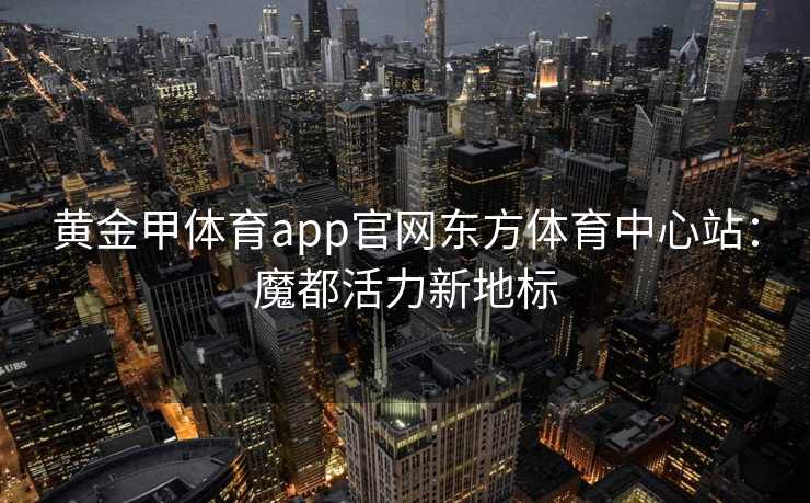 黄金甲体育app官网东方体育中心站：魔都活力新地标