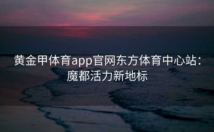 黄金甲体育app官网东方体育中心站：魔都活力新地标