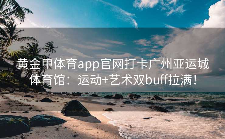 黄金甲体育app官网打卡广州亚运城体育馆：运动+艺术双buff拉满！