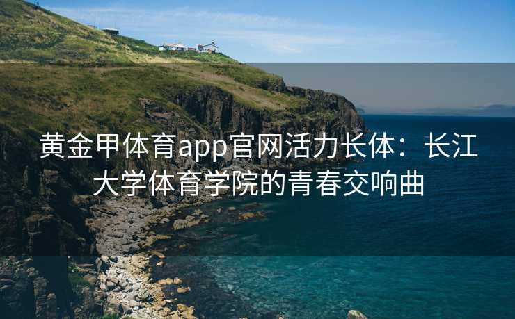 黄金甲体育app官网活力长体：长江大学体育学院的青春交响曲