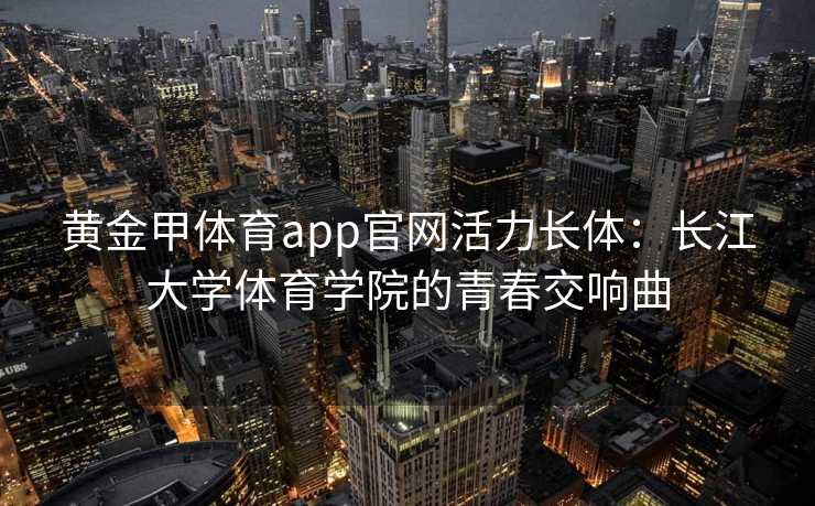 黄金甲体育app官网活力长体：长江大学体育学院的青春交响曲