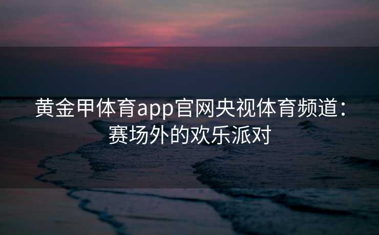 黄金甲体育app官网央视体育频道：赛场外的欢乐派对