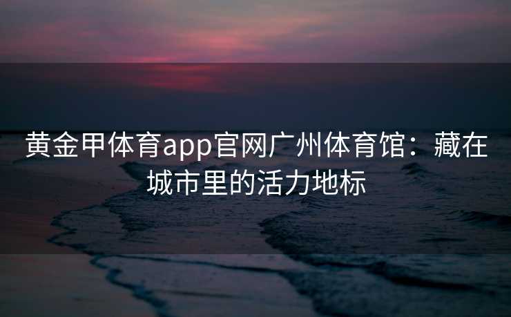 黄金甲体育app官网广州体育馆：藏在城市里的活力地标