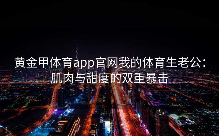 黄金甲体育app官网我的体育生老公：肌肉与甜度的双重暴击