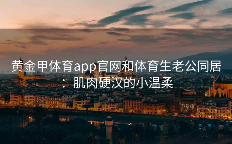 黄金甲体育app官网和体育生老公同居：肌肉硬汉的小温柔