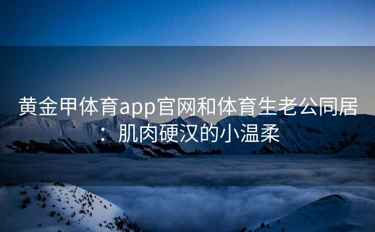 黄金甲体育app官网和体育生老公同居：肌肉硬汉的小温柔