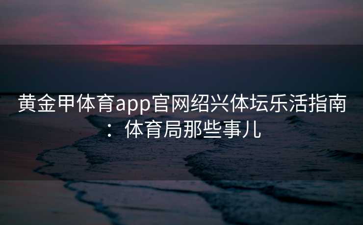 黄金甲体育app官网绍兴体坛乐活指南：体育局那些事儿