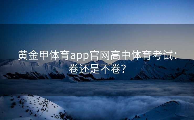 黄金甲体育app官网高中体育考试：卷还是不卷？