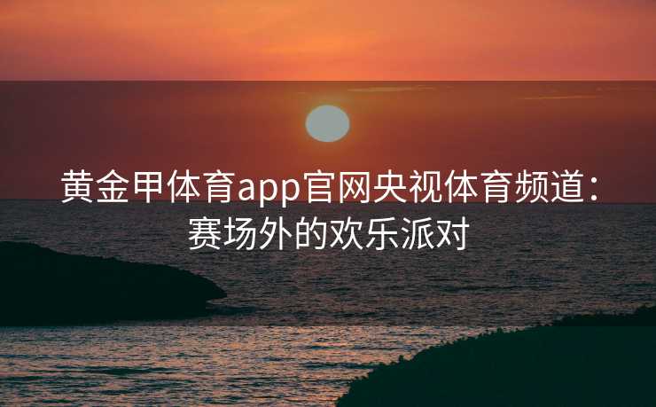 黄金甲体育app官网央视体育频道：赛场外的欢乐派对