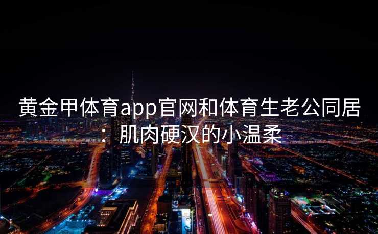 黄金甲体育app官网和体育生老公同居：肌肉硬汉的小温柔