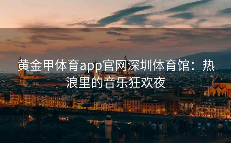 黄金甲体育app官网深圳体育馆：热浪里的音乐狂欢夜