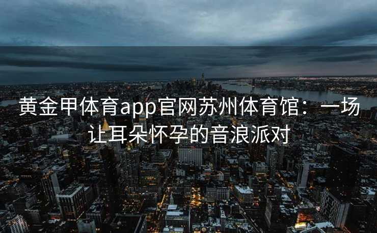 黄金甲体育app官网苏州体育馆：一场让耳朵怀孕的音浪派对