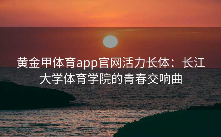 黄金甲体育app官网活力长体：长江大学体育学院的青春交响曲