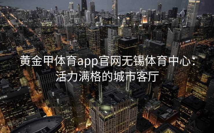 黄金甲体育app官网无锡体育中心：活力满格的城市客厅