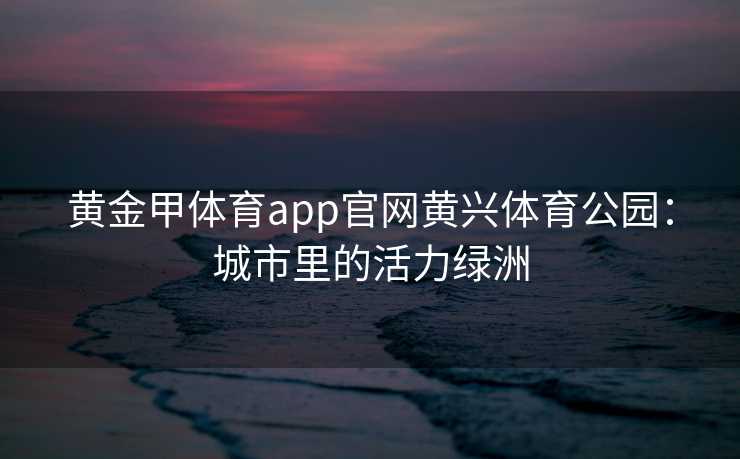 黄金甲体育app官网黄兴体育公园：城市里的活力绿洲