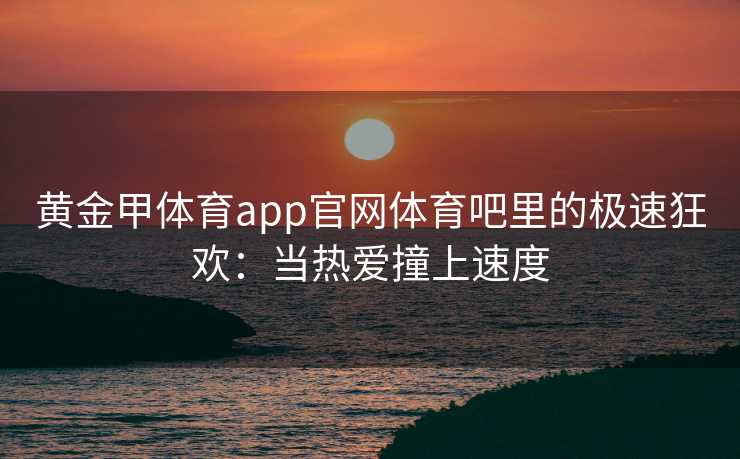 黄金甲体育app官网体育吧里的极速狂欢：当热爱撞上速度