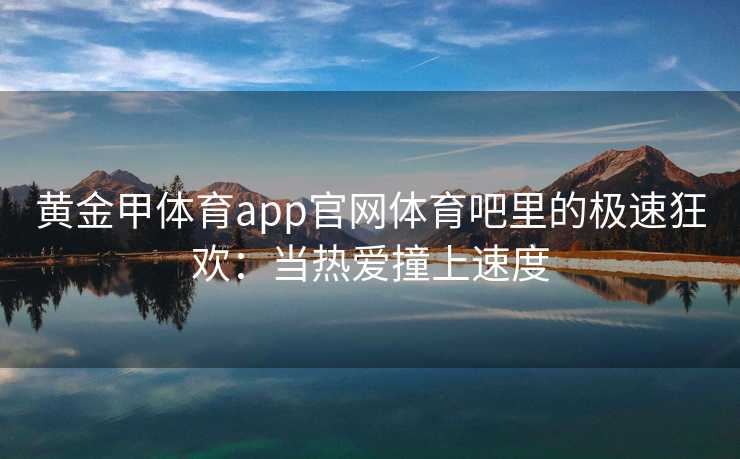 黄金甲体育app官网体育吧里的极速狂欢：当热爱撞上速度
