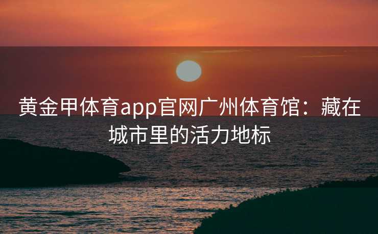 黄金甲体育app官网广州体育馆：藏在城市里的活力地标
