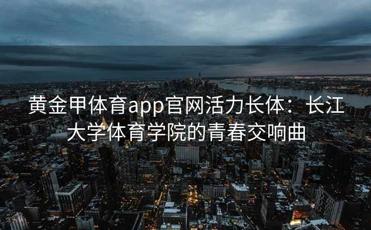 黄金甲体育app官网活力长体：长江大学体育学院的青春交响曲