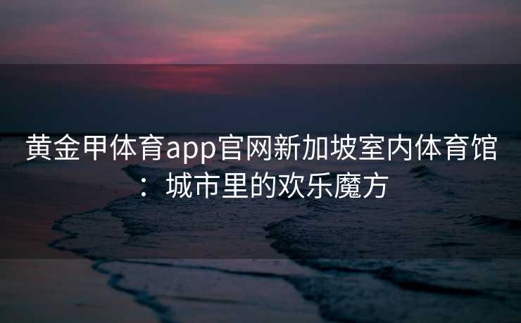 黄金甲体育app官网新加坡室内体育馆：城市里的欢乐魔方