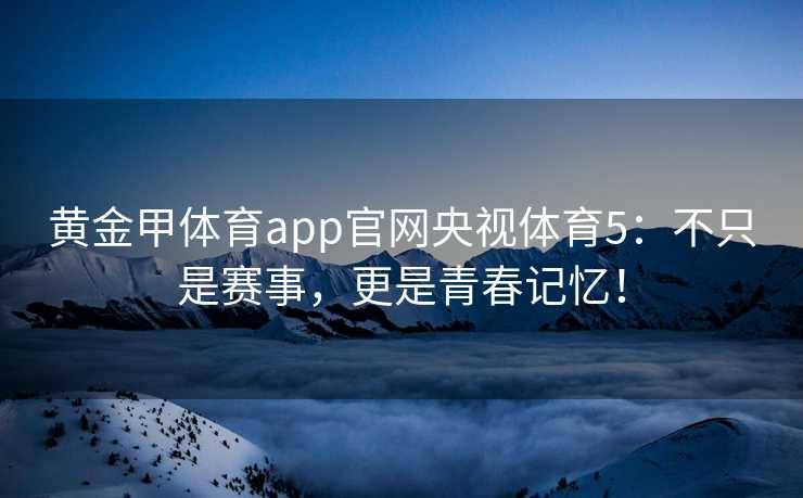 黄金甲体育app官网央视体育5：不只是赛事，更是青春记忆！