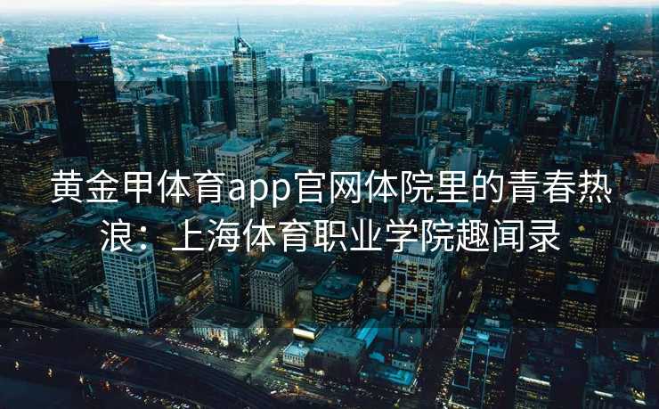 黄金甲体育app官网体院里的青春热浪：上海体育职业学院趣闻录