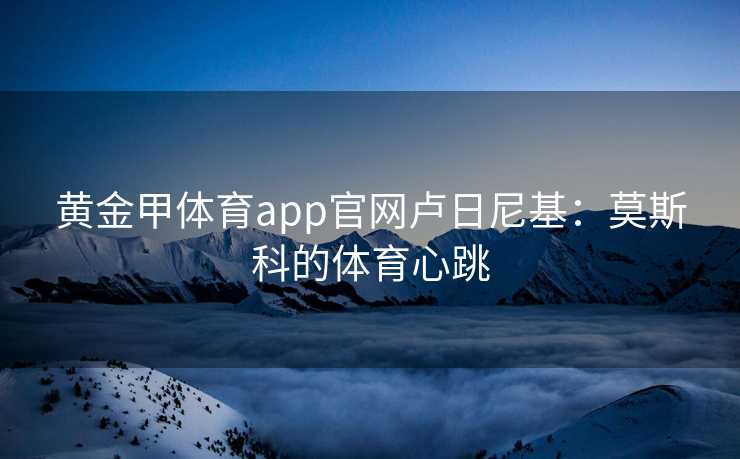 黄金甲体育app官网卢日尼基：莫斯科的体育心跳