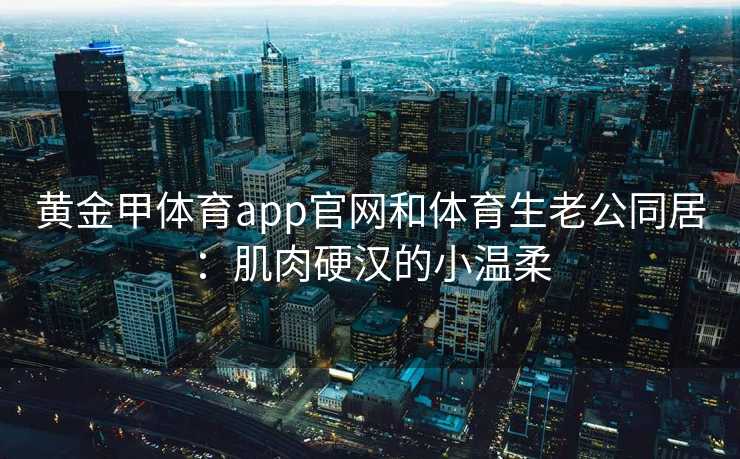 黄金甲体育app官网和体育生老公同居：肌肉硬汉的小温柔