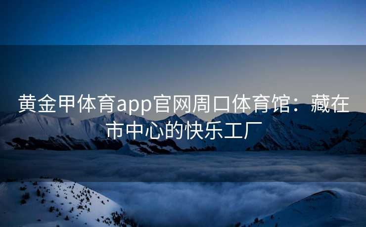 黄金甲体育app官网周口体育馆：藏在市中心的快乐工厂