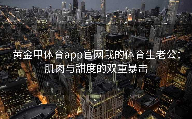 黄金甲体育app官网我的体育生老公：肌肉与甜度的双重暴击