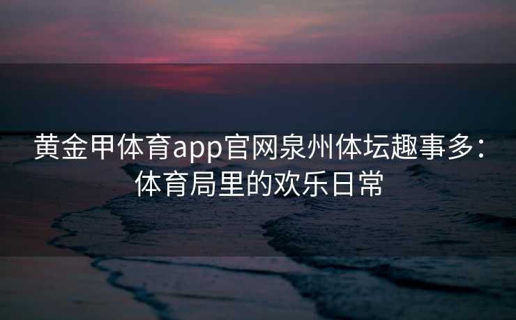 黄金甲体育app官网泉州体坛趣事多：体育局里的欢乐日常