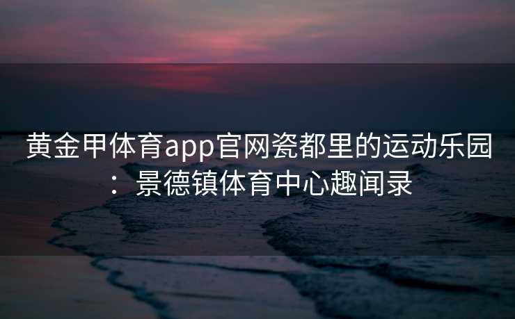 黄金甲体育app官网瓷都里的运动乐园：景德镇体育中心趣闻录