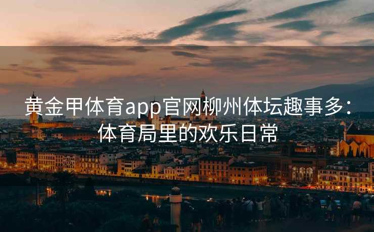 黄金甲体育app官网柳州体坛趣事多：体育局里的欢乐日常