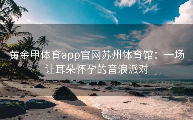 黄金甲体育app官网苏州体育馆：一场让耳朵怀孕的音浪派对