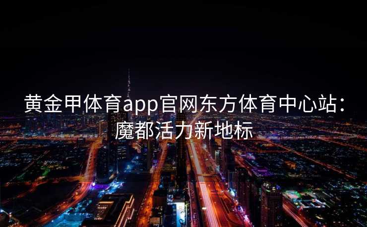 黄金甲体育app官网东方体育中心站：魔都活力新地标