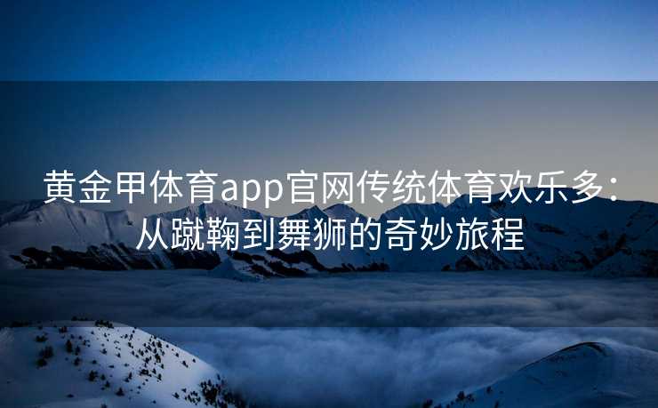 黄金甲体育app官网传统体育欢乐多：从蹴鞠到舞狮的奇妙旅程