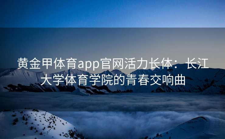 黄金甲体育app官网活力长体：长江大学体育学院的青春交响曲