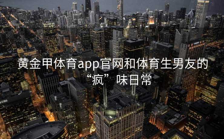 黄金甲体育app官网和体育生男友的“疯”味日常