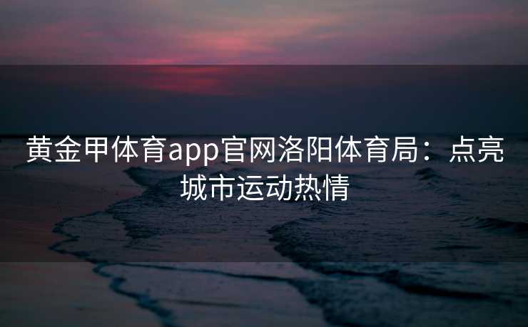 黄金甲体育app官网洛阳体育局：点亮城市运动热情