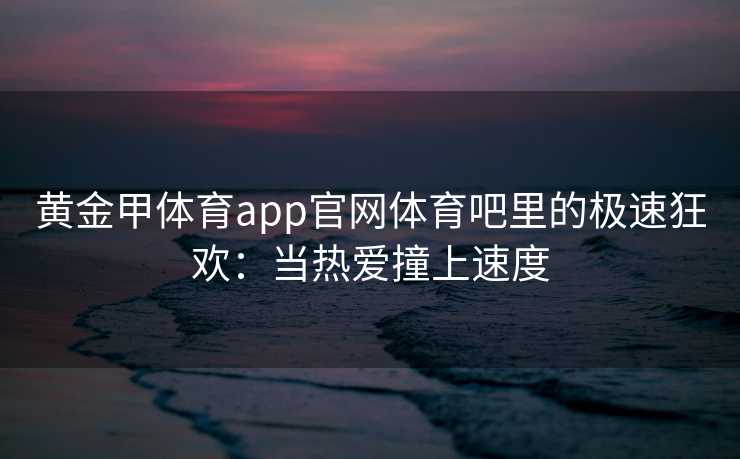 黄金甲体育app官网体育吧里的极速狂欢：当热爱撞上速度