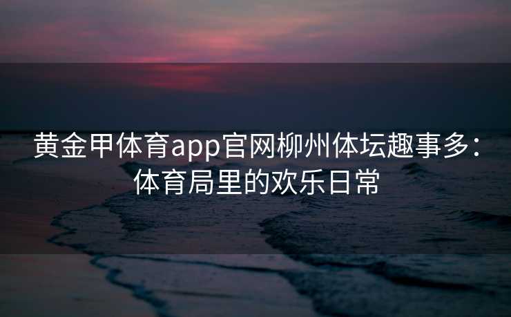 黄金甲体育app官网柳州体坛趣事多：体育局里的欢乐日常