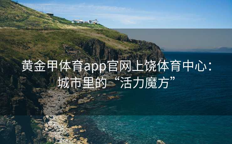 黄金甲体育app官网上饶体育中心：城市里的“活力魔方”