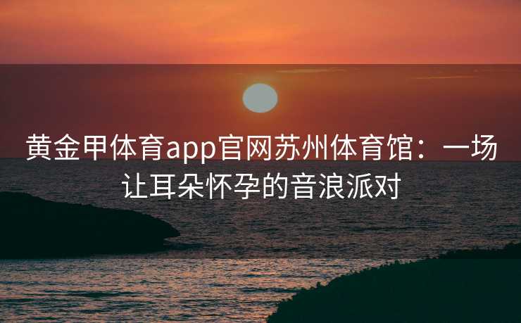 黄金甲体育app官网苏州体育馆：一场让耳朵怀孕的音浪派对