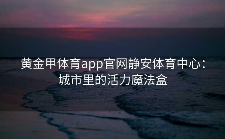 黄金甲体育app官网静安体育中心：城市里的活力魔法盒