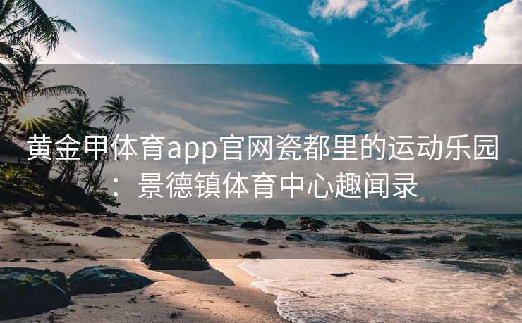 黄金甲体育app官网瓷都里的运动乐园：景德镇体育中心趣闻录
