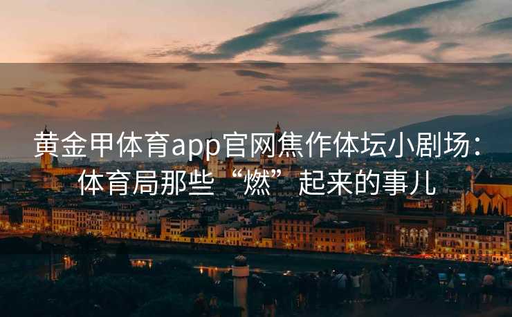 黄金甲体育app官网焦作体坛小剧场:体育局那些“燃”起来的事儿 黄金甲体育app官网焦作体坛小剧场:体育局那些“燃”起来的事儿