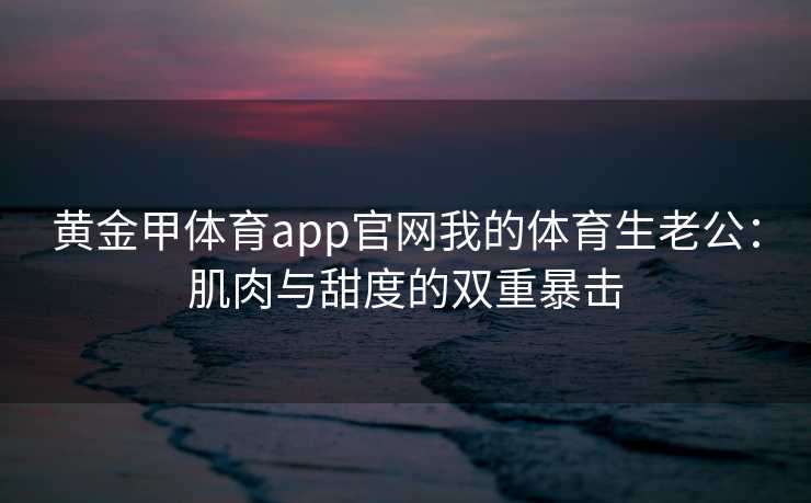 黄金甲体育app官网我的体育生老公：肌肉与甜度的双重暴击