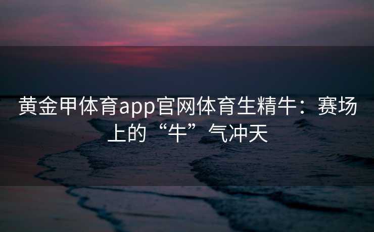 黄金甲体育app官网体育生精牛：赛场上的“牛”气冲天