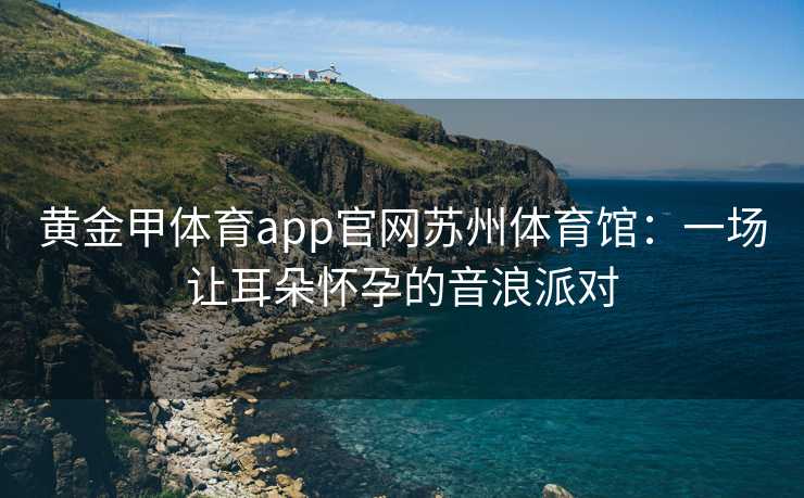 黄金甲体育app官网苏州体育馆：一场让耳朵怀孕的音浪派对