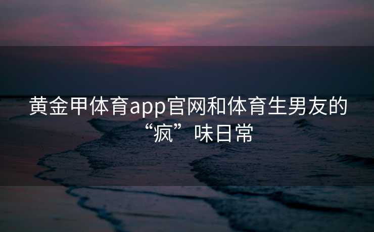 黄金甲体育app官网和体育生男友的“疯”味日常